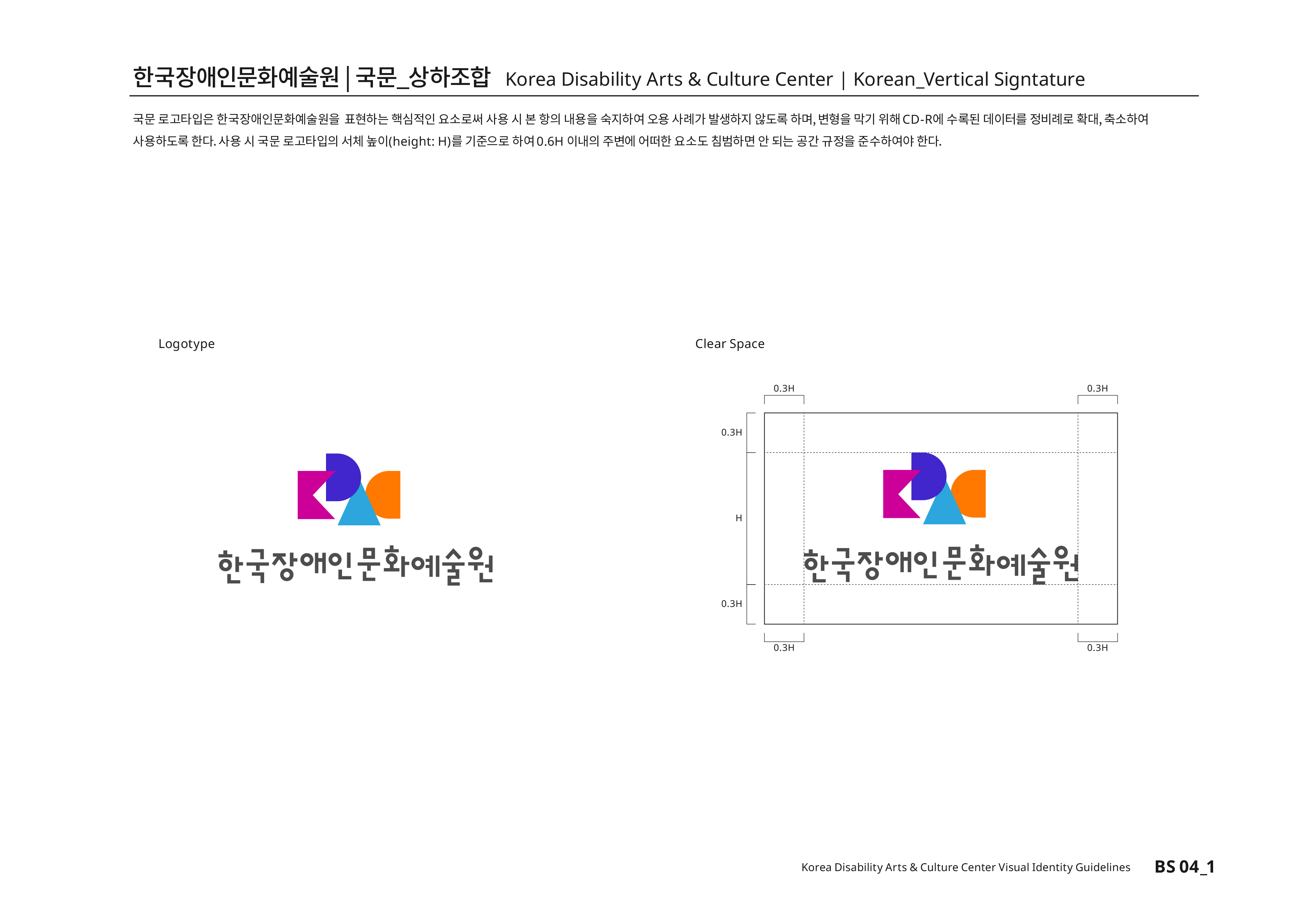 한국장애인문화예술원|국문_상하조합 Korea Disability Arts & Culture Center | Korean_Vertical Signature 국문 로고타입은 한국장애인문화예술원을 표현하는 핵심적인 요소로써 사용 시 본 항의 내용을 숙지하여 오용 사례가 발생하지 않도록 하며, 변형을 막기 위해CD-R에 수록된 데이터를 정비례로 확대,축소하여 사용하도록 한다.사용 시 국문 로고타입의 서체높이(height:H)를 기준으로 하여0.6H 이내의 주변에 어떠한 요소도 침범하면 안 된다는 공간 규정을 준수하여야 한다.
